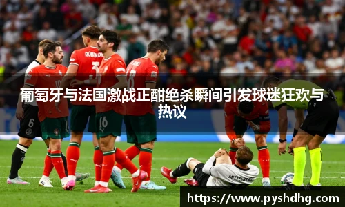 葡萄牙与法国激战正酣绝杀瞬间引发球迷狂欢与热议