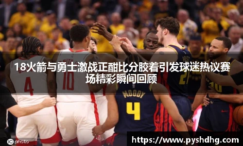v6618火箭与勇士激战正酣比分胶着引发球迷热议赛场精彩瞬间回顾